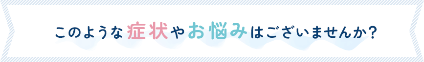 このような症状やお悩みはございませんか？