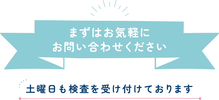 まずはお気軽にお問い合わせ下さい 土曜日も検査を受け付けております。